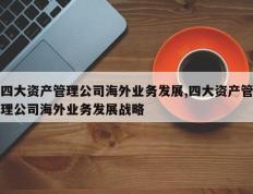 四大资产管理公司海外业务发展,四大资产管理公司海外业务发展战略