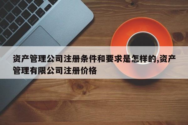 资产管理公司注册条件和要求是怎样的,资产管理有限公司注册价格