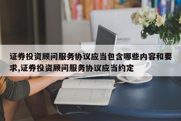 证券投资顾问服务协议应当包含哪些内容和要求,证券投资顾问服务协议应当约定