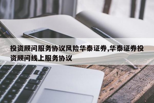 投资顾问服务协议风险华泰证券,华泰证券投资顾问线上服务协议